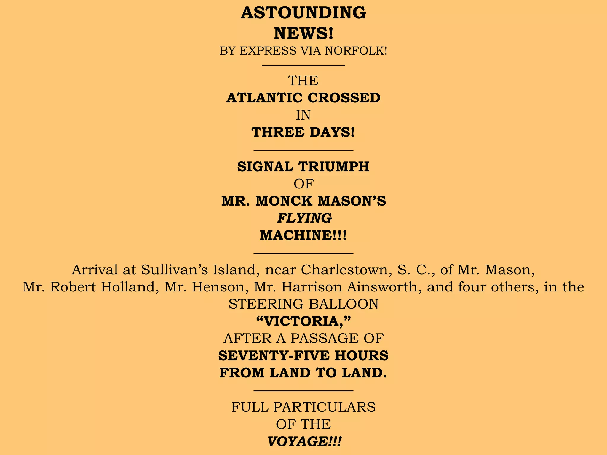 ASTOUNDING  
NEWS!
BY EXPRESS VIA NORFOLK!
———————
THE
ATLANTIC CROSSED
IN
THREE DAYS!
———————
SIGNAL TRIUMPH
OF
MR. MONCK MASON’S
FLYING
MACHINE!!!
———————
Arrival at Sullivan’s Island, near Charlestown, S. C., of Mr. Mason,
Mr. Robert Holland, Mr. Henson, Mr. Harrison Ainsworth, and four others, in the
STEERING BALLOON
“VICTORIA,”
AFTER A PASSAGE OF
SEVENTY-FIVE HOURS
FROM LAND TO LAND.
———————
FULL PARTICULARS
OF THE
VOYAGE!!!
 