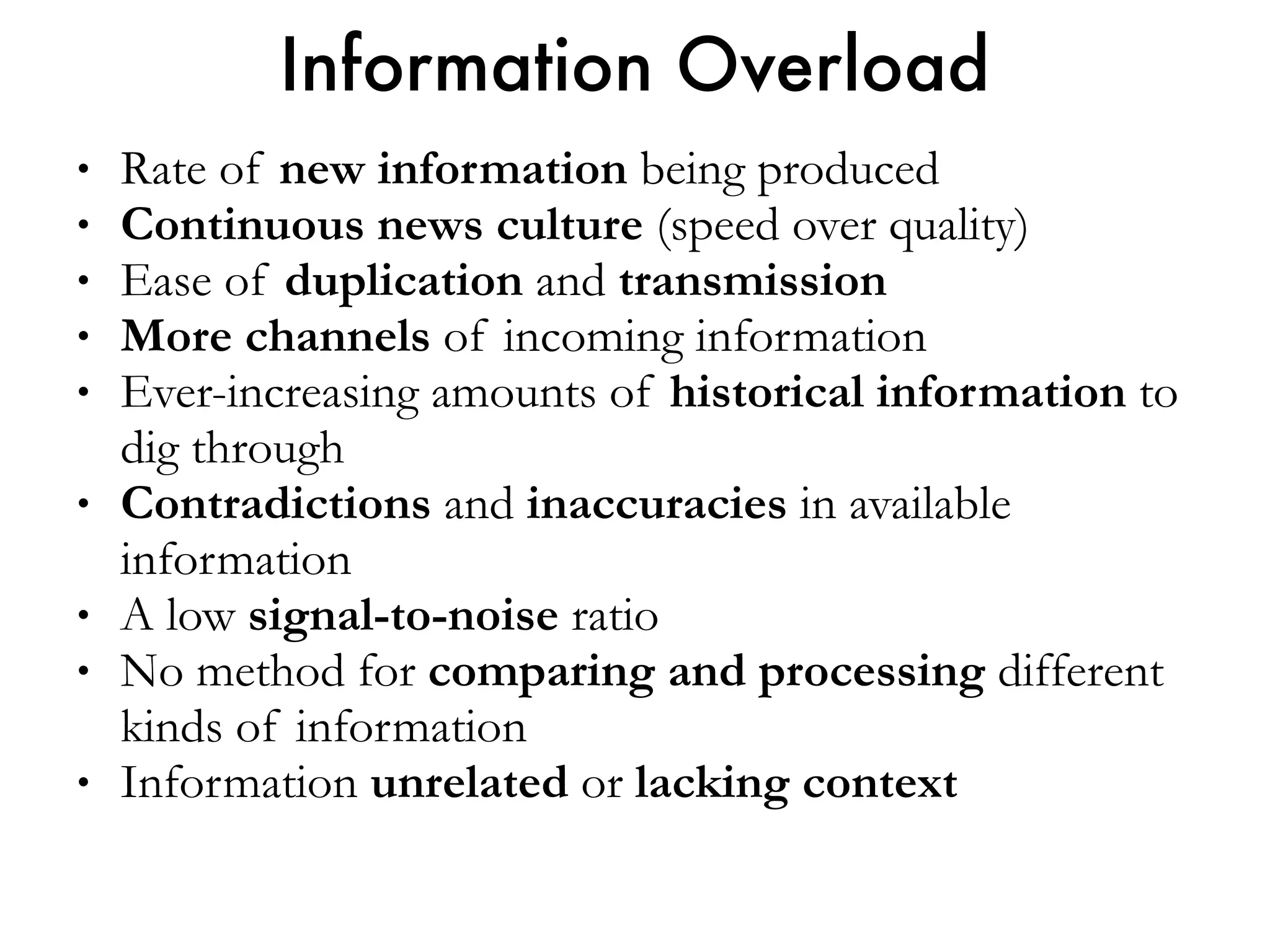 • Rate of new information being produced
• Continuous news culture (speed over quality)
• Ease of duplication and transmission
• More channels of incoming information
• Ever-increasing amounts of historical information to
dig through
• Contradictions and inaccuracies in available
information
• A low signal-to-noise ratio
• No method for comparing and processing different
kinds of information
• Information unrelated or lacking context
Information Overload
 