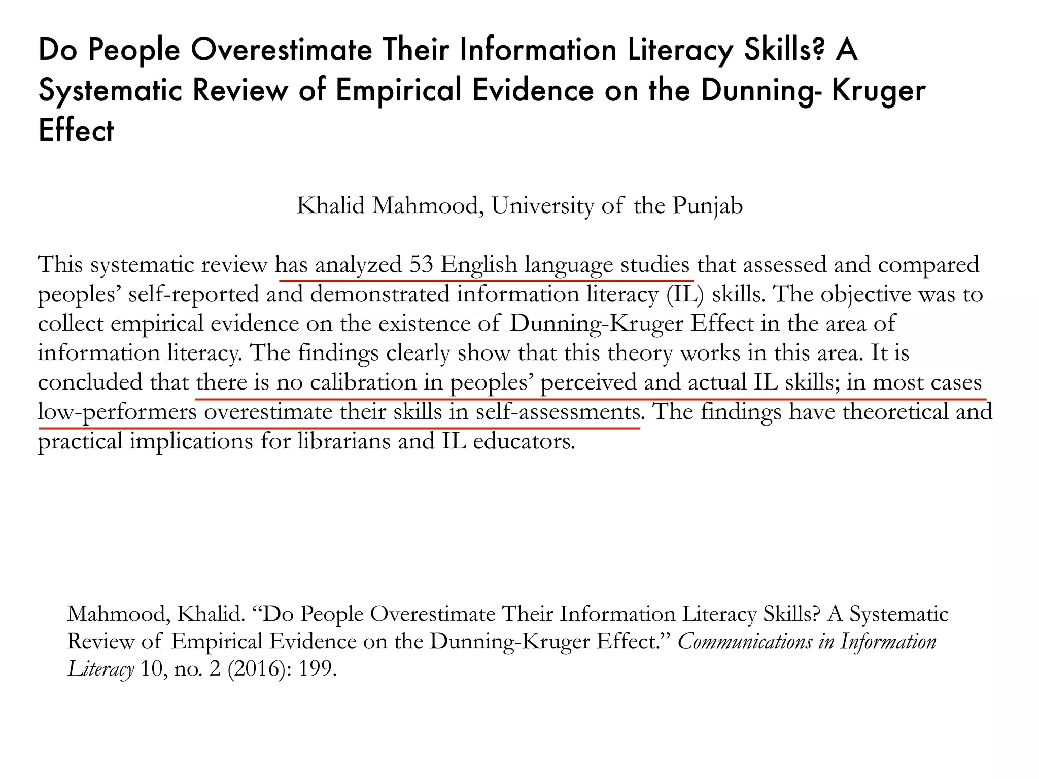 Do People Overestimate Their Information Literacy Skills? A
Systematic Review of Empirical Evidence on the Dunning- Kruger
Effect
Khalid Mahmood, University of the Punjab
This systematic review has analyzed 53 English language studies that assessed and compared
peoples’ self-reported and demonstrated information literacy (IL) skills. The objective was to
collect empirical evidence on the existence of Dunning-Kruger Effect in the area of
information literacy. The findings clearly show that this theory works in this area. It is
concluded that there is no calibration in peoples’ perceived and actual IL skills; in most cases
low-performers overestimate their skills in self-assessments. The findings have theoretical and
practical implications for librarians and IL educators.
Mahmood, Khalid. “Do People Overestimate Their Information Literacy Skills? A Systematic
Review of Empirical Evidence on the Dunning-Kruger Effect.” Communications in Information
Literacy 10, no. 2 (2016): 199.
 