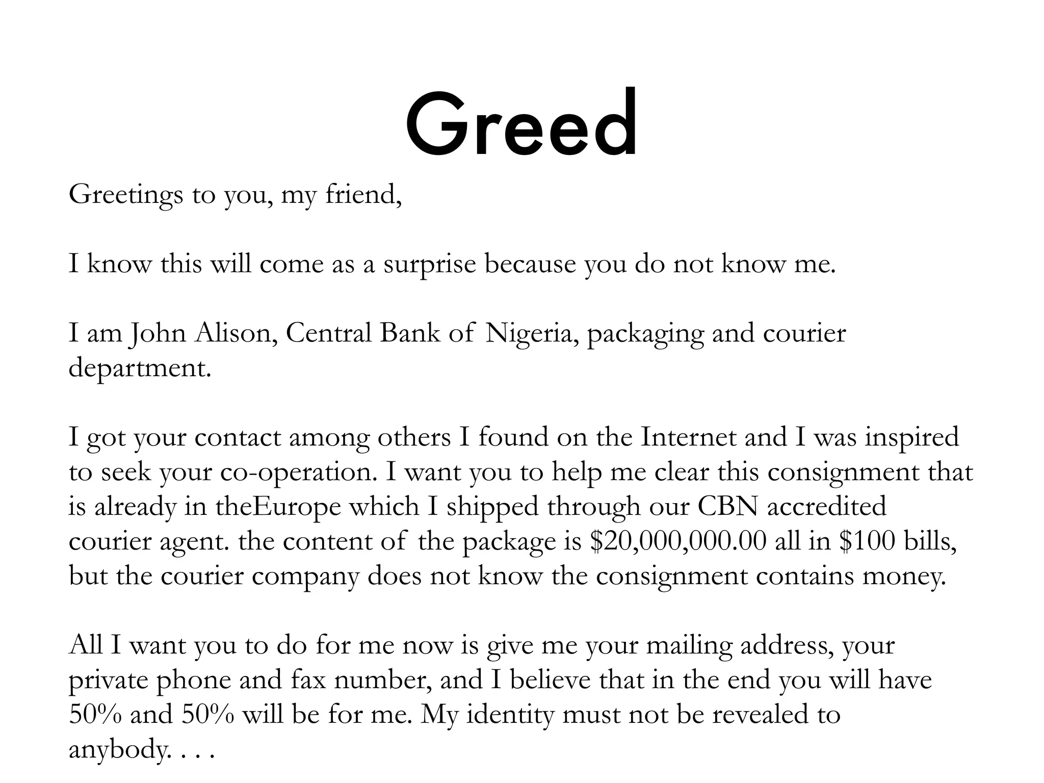 Greed
Greetings to you, my friend,
I know this will come as a surprise because you do not know me.
I am John Alison, Central Bank of Nigeria, packaging and courier
department.
I got your contact among others I found on the Internet and I was inspired
to seek your co-operation. I want you to help me clear this consignment that
is already in theEurope which I shipped through our CBN accredited
courier agent. the content of the package is $20,000,000.00 all in $100 bills,
but the courier company does not know the consignment contains money.
All I want you to do for me now is give me your mailing address, your
private phone and fax number, and I believe that in the end you will have
50% and 50% will be for me. My identity must not be revealed to
anybody. . . .
 