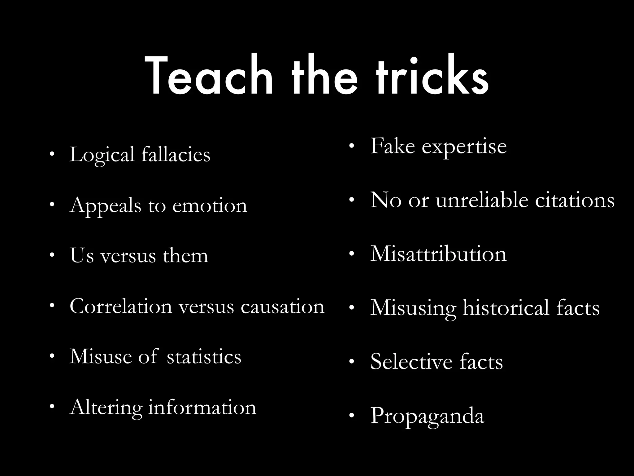 Teach the tricks
• Logical fallacies
• Appeals to emotion
• Us versus them
• Correlation versus causation
• Misuse of statistics
• Altering information
• Fake expertise
• No or unreliable citations
• Misattribution
• Misusing historical facts
• Selective facts
• Propaganda
 