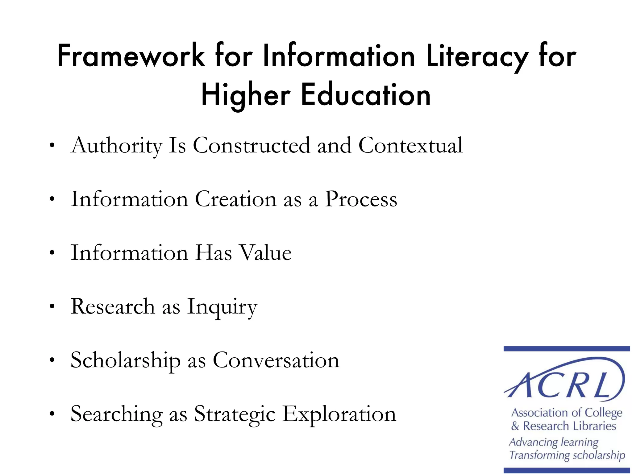 Framework for Information Literacy for
Higher Education
• Authority Is Constructed and Contextual
• Information Creation as a Process
• Information Has Value
• Research as Inquiry
• Scholarship as Conversation
• Searching as Strategic Exploration
 