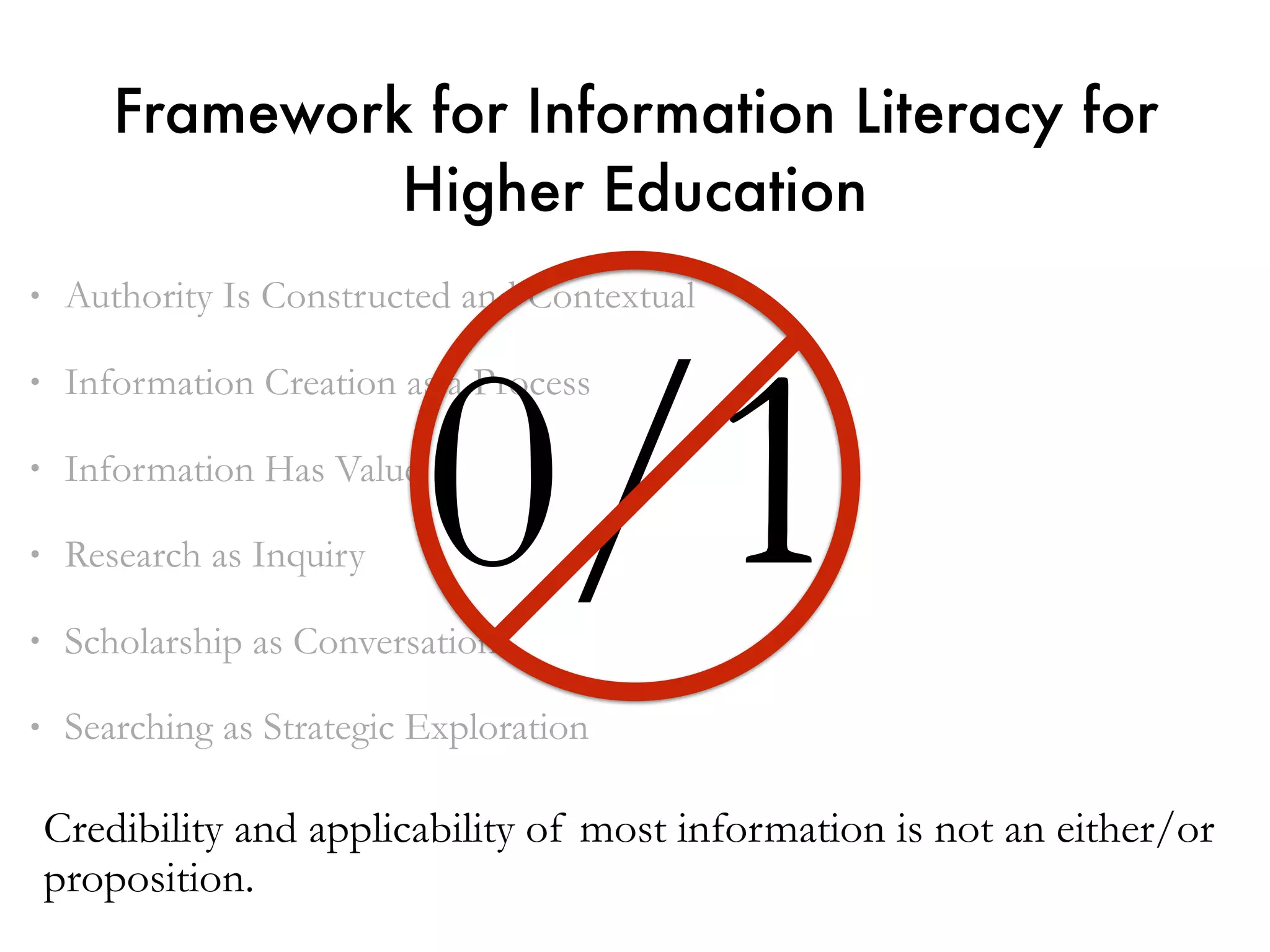 • Authority Is Constructed and Contextual
• Information Creation as a Process
• Information Has Value
• Research as Inquiry
• Scholarship as Conversation
• Searching as Strategic Exploration
Framework for Information Literacy for
Higher Education
0/1
Credibility and applicability of most information is not an either/or
proposition.
 