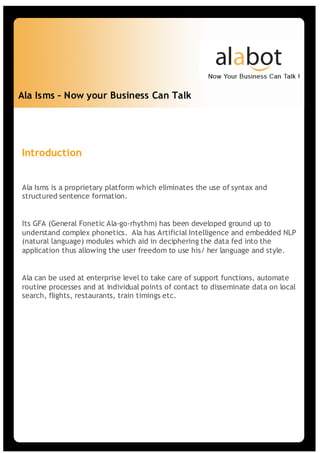 Ala Isms – Now your Business Can Talk




Introduction


Ala Isms is a proprietary platform which eliminates the use of syntax and
structured sentence formation.


Its GFA (General Fonetic Ala-go-rhythm) has been developed ground up to
understand complex phonetics. Ala has Artificial Intelligence and embedded NLP
(natural language) modules which aid in deciphering the data fed into the
application thus allowing the user freedom to use his/ her language and style.


Ala can be used at enterprise level to take care of support functions, automate
routine processes and at individual points of contact to disseminate data on local
search, flights, restaurants, train timings etc.