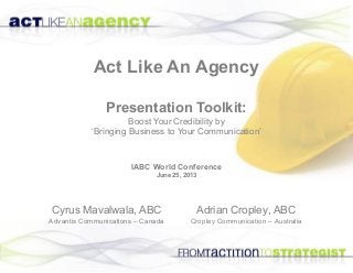 Act Like An Agency
Presentation Toolkit:
Boost Your Credibility by
‘Bringing Business to Your Communication’
Adrian Cropley, ABC
Cropley Communication – Australia
Cyrus Mavalwala, ABC
Advantis Communications – Canada
IABC World Conference
June 25, 2013
 