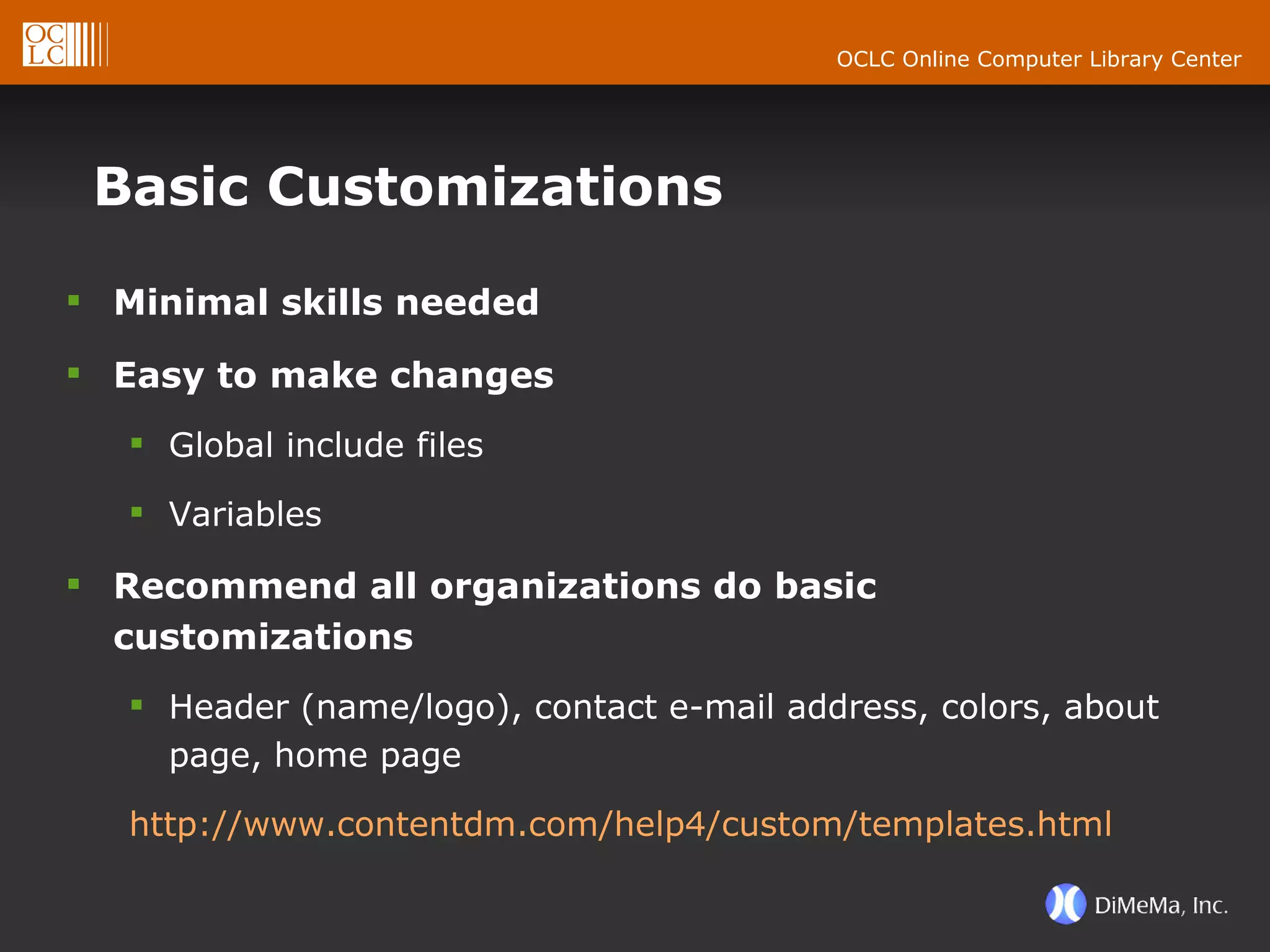 Basic Customizations Minimal skills needed Easy to make changes Global include files Variables Recommend all organizations do basic customizations Header (name/logo), contact e-mail address, colors, about page, home page http://www.contentdm.com/help4/custom/templates.html 
