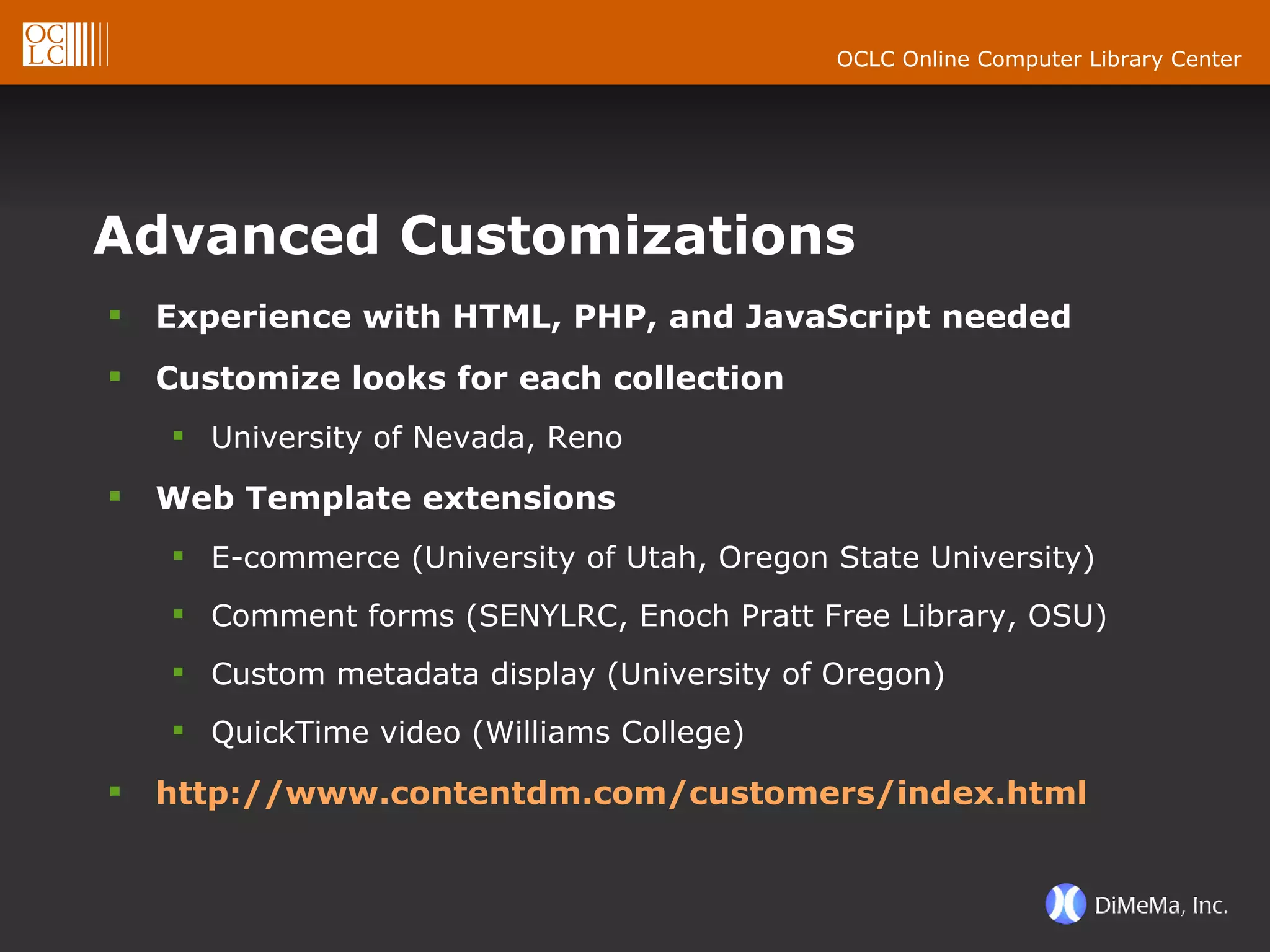 Advanced Customizations Experience with HTML, PHP, and JavaScript needed Customize looks for each collection University of Nevada, Reno Web Template extensions E-commerce (University of Utah, Oregon State University) Comment forms (SENYLRC, Enoch Pratt Free Library, OSU) Custom metadata display (University of Oregon) QuickTime video (Williams College) http://www.contentdm.com/customers/index.html 