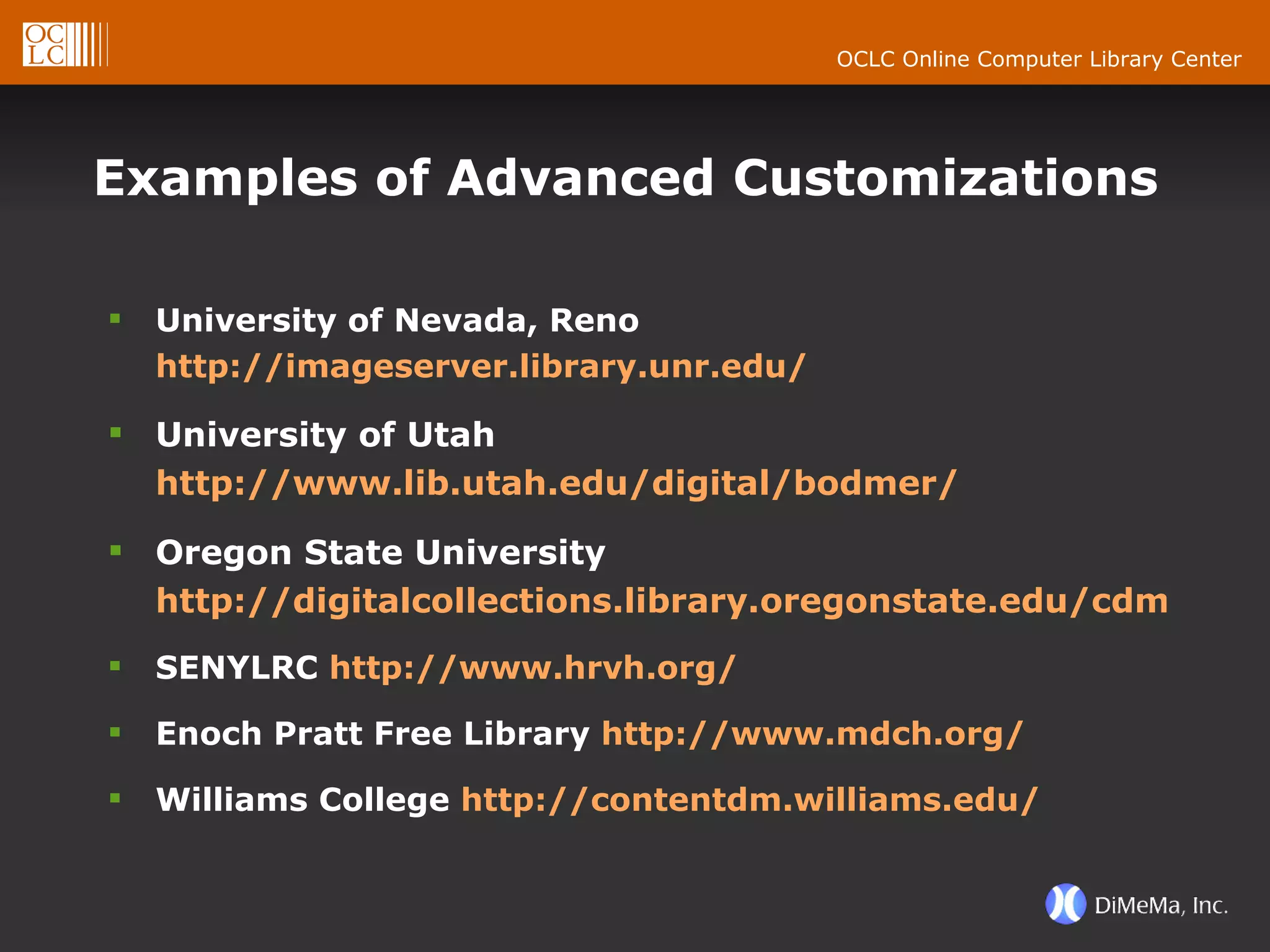 Examples of Advanced Customizations University of Nevada, Reno  http://imageserver.library.unr.edu/ University of Utah  http://www.lib.utah.edu/digital/bodmer/ Oregon State University  http://digitalcollections.library.oregonstate.edu/cdm4/client/bracero/ SENYLRC  http://www.hrvh.org/ Enoch Pratt Free Library  http://www.mdch.org/ Williams College  http://contentdm.williams.edu/ 
