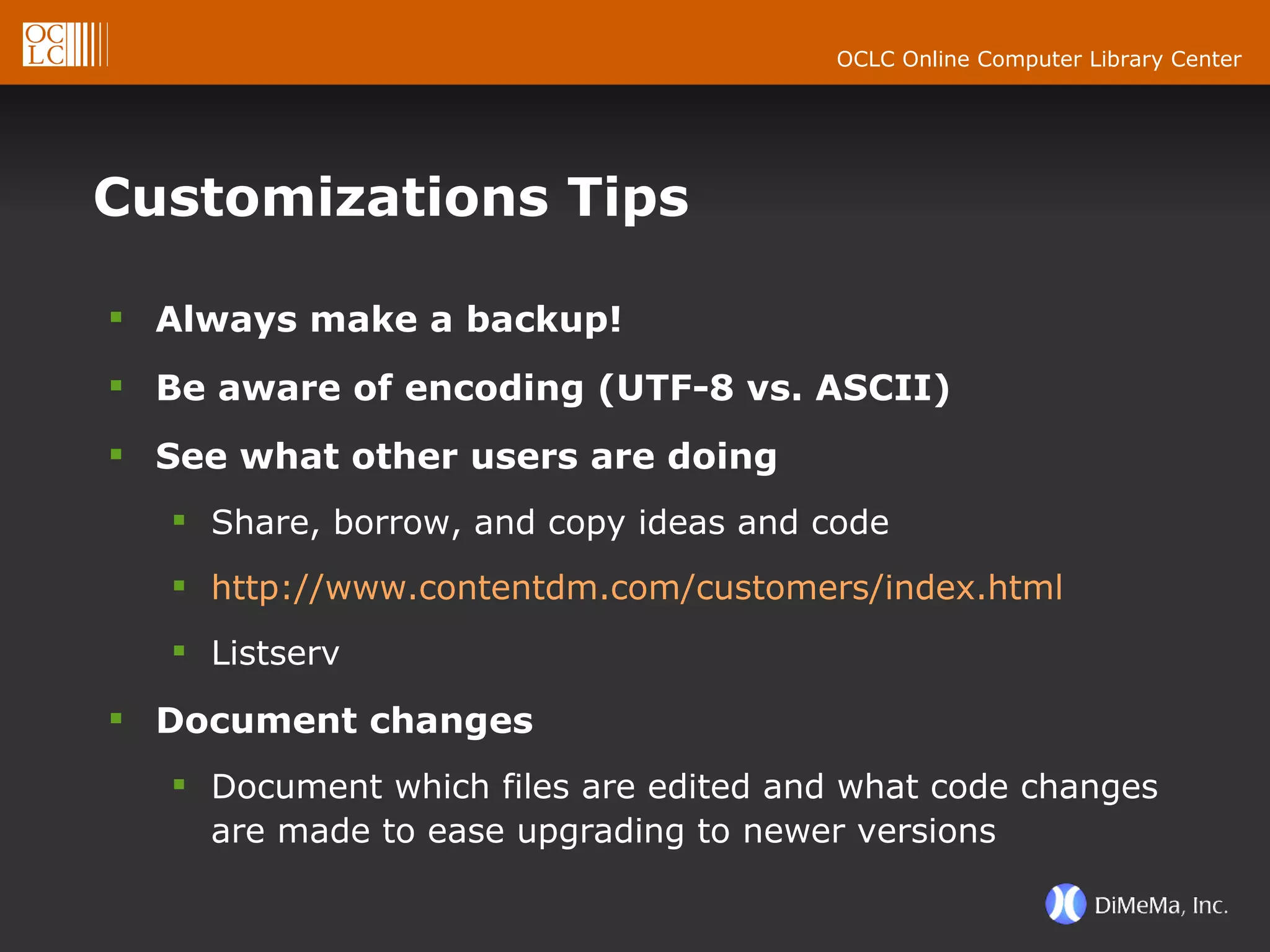 Customizations Tips Always make a backup! Be aware of encoding (UTF-8 vs. ASCII) See what other users are doing Share, borrow, and copy ideas and code http://www.contentdm.com/customers/index.html Listserv Document changes Document which files are edited and what code changes are made to ease upgrading to newer versions 