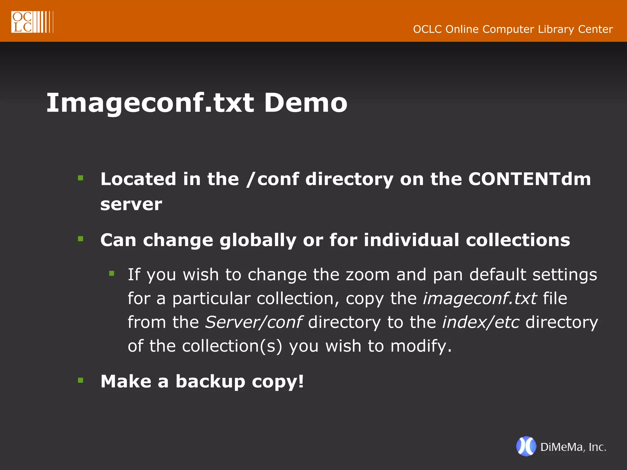 Imageconf.txt Demo Located in the /conf directory on the CONTENTdm server Can change globally or for individual collections If you wish to change the zoom and pan default settings for a particular collection, copy the  imageconf.txt  file from the  Server/conf  directory to the  index/etc  directory of the collection(s) you wish to modify. Make a backup copy! 