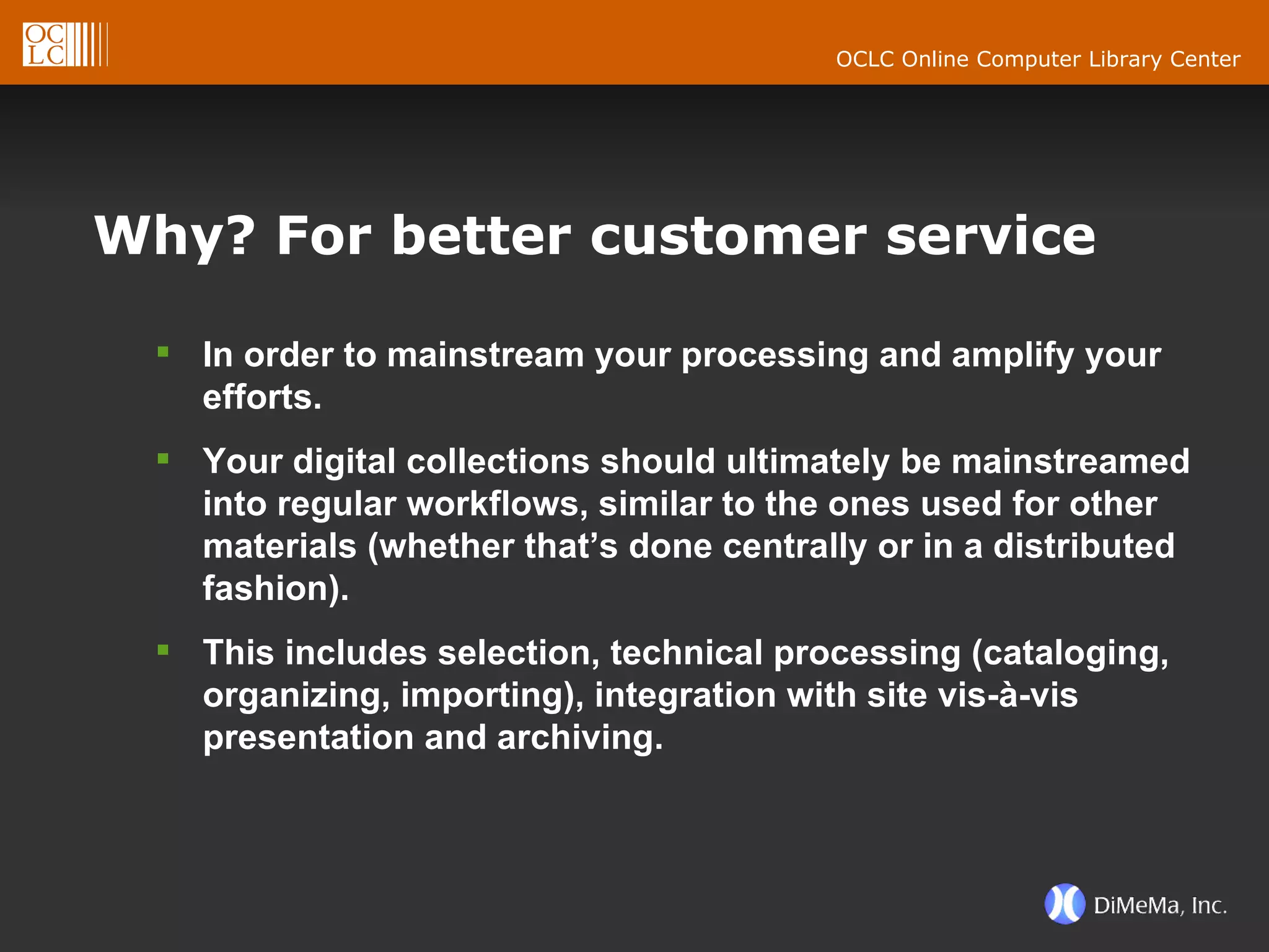 Why? For better customer service In order to mainstream your processing and amplify your efforts.  Your digital collections should ultimately be mainstreamed into regular workflows, similar to the ones used for other materials (whether that’s done centrally or in a distributed fashion).  This includes selection, technical processing (cataloging, organizing, importing), integration with site vis-à-vis presentation and archiving. 