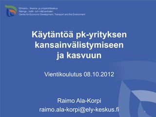 Käytäntöä pk-yrityksen
kansainvälistymiseen
     ja kasvuun

  Vientikoulutus 08.10.2012



       Raimo Ala-Korpi
 raimo.ala-korpi@ely-keskus.fi   1
 