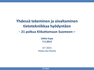 Yhdessä tekeminen ja oivaltaminen
tietotekniikkaa hyödyntäen
- 21 polkua Kitkattomaan Suomeen –
Valtio Expo
7.5.2013
ICT 2015
Pekka Ala-Pietilä
ICT 2015
 
