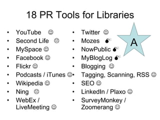 18 PR Tools for Libraries YouTube   Second Life   MySpace   Facebook   Flickr   Podcasts / iTunes   Wikipedia   Ning   WebEx / LiveMeeting   Twitter   Mozes   NowPublic   MyBlogLog   Blogging   Tagging, Scanning, RSS   SEO   LinkedIn / Plaxo   SurveyMonkey / Zoomerang   A 