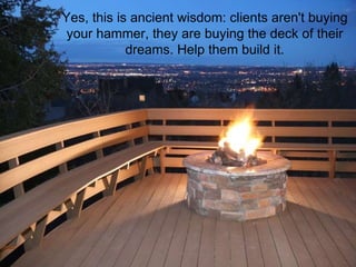 Yes, this is ancient wisdom: clients aren't buying your hammer, they are buying the deck of their dreams. Help them build it. 