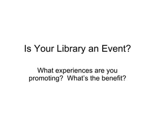 Is Your Library an Event? What experiences are you promoting?  What’s the benefit? 