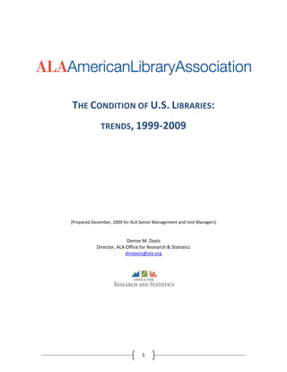  
                             
 
 


                                                                                                          
 
 
 
 

                                THE CONDITION OF U.S. LIBRARIES:  
                                              TRENDS, 1999‐2009 
                                                                    
                                                                    
                                                                    
                                                                    
                                                                    
                                                                    
                                                                    
                                                                    
                                                                    
                                                                    
                                                                    
                                                                    
                                                                    
                                                                    
                                [Prepared December, 2009 for ALA Senior Management and Unit Managers] 
                                                                    

                                                           Denise M. Davis 
                                            Director, ALA Office for Research & Statistics 
                                                          dmdavis@ala.org 
                                                                    



                                                                                     
                                                                    
                                               




 
                                                                  1 
 