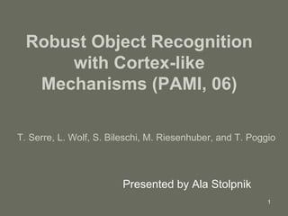 Robust Object Recognition with Cortex-like Mechanisms (PAMI, 06) Presented by Ala Stolpnik T. Serre, L. Wolf, S. Bileschi, M. Riesenhuber, and T. Poggio 
