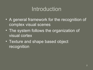 Introduction A general framework for the recognition of complex visual scenes The system follows the organization of visual cortex Texture and shape based object recognition  