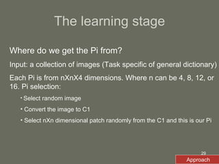 The learning stage Where do we get the Pi from? Input: a collection of images (Task specific of general dictionary) Each Pi is from nXnX4 dimensions. Where n can be 4, 8, 12, or 16. Pi selection:  Select random image Convert the image to C1 Select nXn dimensional patch randomly from the C1 and this is our Pi Approach 