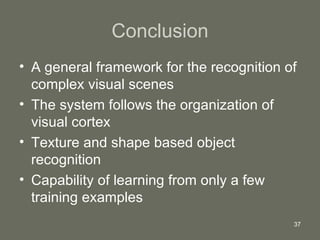Conclusion A general framework for the recognition of complex visual scenes The system follows the organization of visual cortex Texture and shape based object recognition  Capability of learning from only a few training examples 