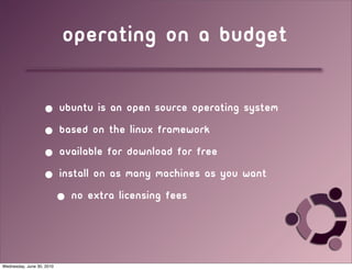 Operating on a budget

                   • Ubuntu is an open source operating system
                   • based on the linux framework
                   • available for download for free
                   • install on as many machines as you want
                           • no extra licensing fees



Wednesday, June 30, 2010
 