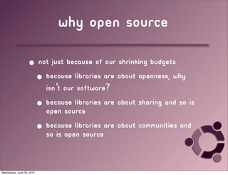 why open source

                   • not just because of our shrinking budgets
                    • because libraries are about openness, why
                       isn’t our software?
                           • because libraries are about sharing and so is
                             open source
                           • because libraries are about communities and
                             so is open source


Wednesday, June 30, 2010
 