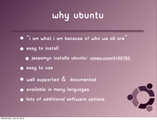 why ubuntu
                   • “I am what I am because of who we all are”
                   • easy to install
                    • Jessamyn installs ubuntu:   vimeo.com/4169783

                   • easy to use
                   • well supported & documented
                   • available in many languages
                   • lots of additional software options

Wednesday, June 30, 2010
 