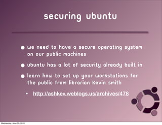 securing ubuntu

                   • we need to have a secure operating system
                     on our public machines
                   • ubuntu has a lot of security already built in
                   • learn how to set up your workstations for
                     the public from librarian Kevin Smith
                           •   http://ashkev.weblogs.us/archives/478




Wednesday, June 30, 2010
 