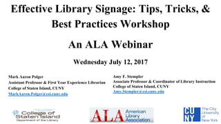Effective Library Signage: Tips, Tricks, &
Best Practices Workshop
An ALA Webinar
Wednesday July 12, 2017
Mark Aaron Polger
Assistant Professor & First Year Experience Librarian
College of Staten Island, CUNY
MarkAaron.Polger@csi.cuny.edu
Amy F. Stempler
Associate Professor & Coordinator of Library Instruction
College of Staten Island, CUNY
Amy.Stempler@csi.cuny.edu
 