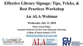 Effective Library Signage: Tips, Tricks, &
Best Practices Workshop
An ALA Webinar
Wednesday July 11, 2018
Mark Aaron Polger
Assistant Professor & First Year Outreach Librarian
College of Staten Island, CUNY
MarkAaron.Polger@csi.cuny.edu
 