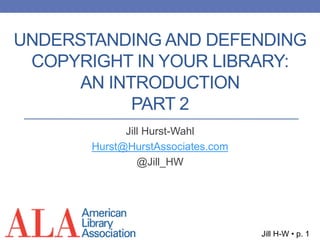 Jill H-W • p. 1
Jill Hurst-Wahl
Hurst@HurstAssociates.com
@Jill_HW
UNDERSTANDING AND DEFENDING
COPYRIGHT IN YOUR LIBRARY:
AN INTRODUCTION
PART 2
 