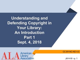 Jill H-W • p. 1
CC BY-NC-ND 4.0
Understanding and
Defending Copyright in
Your Library:
An Introduction
Part 1
Sept. 4, 2018
 