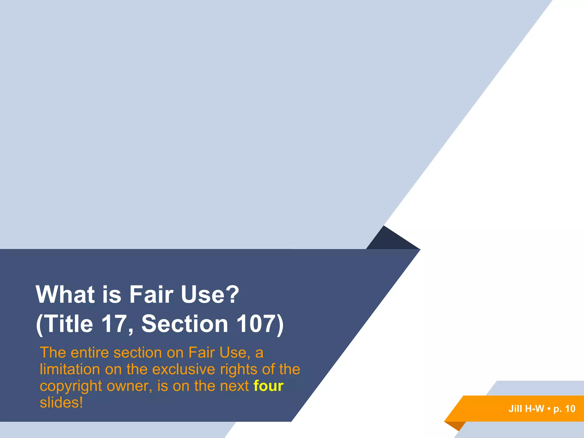 Jill H-W • p. 10
What is Fair Use?
(Title 17, Section 107)
The entire section on Fair Use, a
limitation on the exclusive rights of the
copyright owner, is on the next four
slides! Jill H-W • p. 10
 