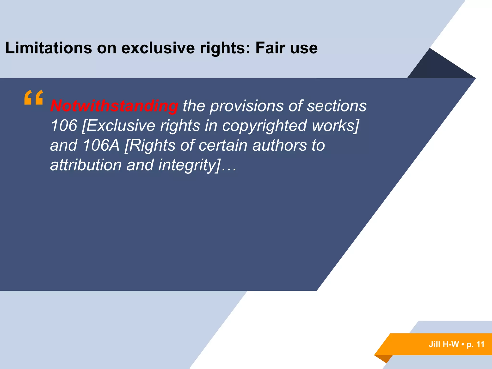 Jill H-W • p. 11
“Notwithstanding the provisions of sections
106 [Exclusive rights in copyrighted works]
and 106A [Rights of certain authors to
attribution and integrity]…
Limitations on exclusive rights: Fair use
Jill H-W • p. 11
 