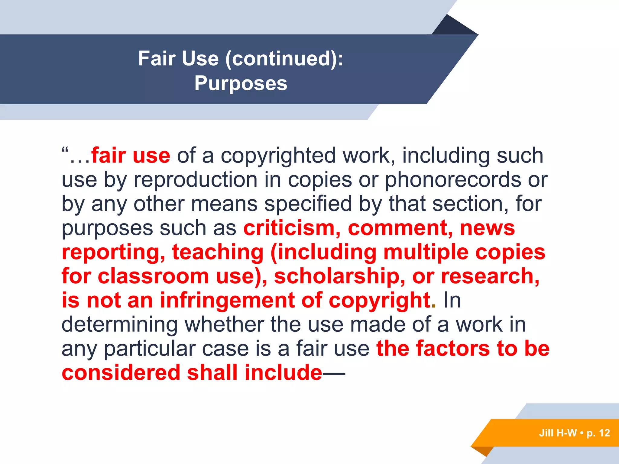 Jill H-W • p. 12
Fair Use (continued):
Purposes
“…fair use of a copyrighted work, including such
use by reproduction in copies or phonorecords or
by any other means specified by that section, for
purposes such as criticism, comment, news
reporting, teaching (including multiple copies
for classroom use), scholarship, or research,
is not an infringement of copyright. In
determining whether the use made of a work in
any particular case is a fair use the factors to be
considered shall include—
Jill H-W • p. 12
 