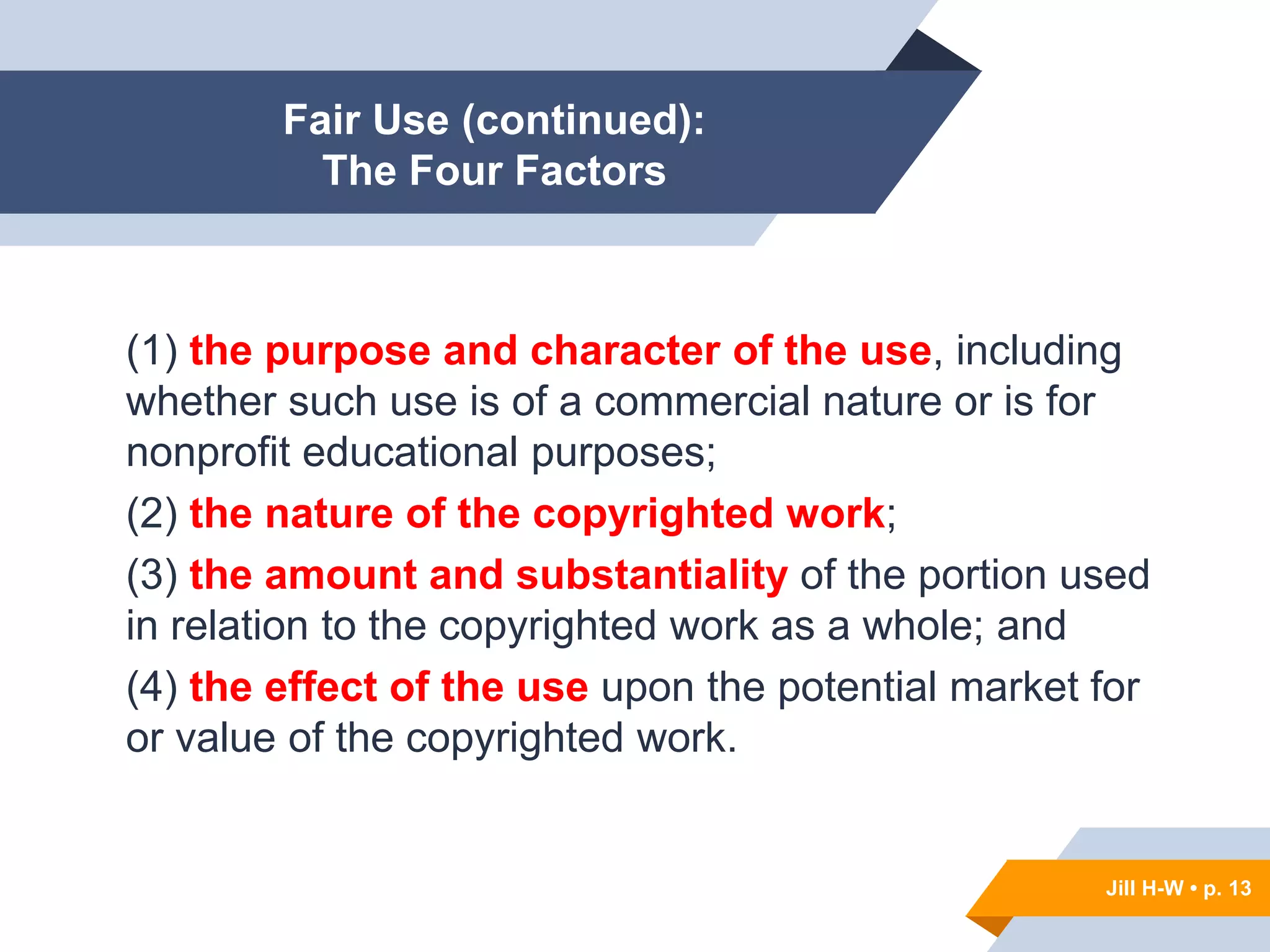 Jill H-W • p. 13
Fair Use (continued):
The Four Factors
(1) the purpose and character of the use, including
whether such use is of a commercial nature or is for
nonprofit educational purposes;
(2) the nature of the copyrighted work;
(3) the amount and substantiality of the portion used
in relation to the copyrighted work as a whole; and
(4) the effect of the use upon the potential market for
or value of the copyrighted work.
Jill H-W • p. 13
 