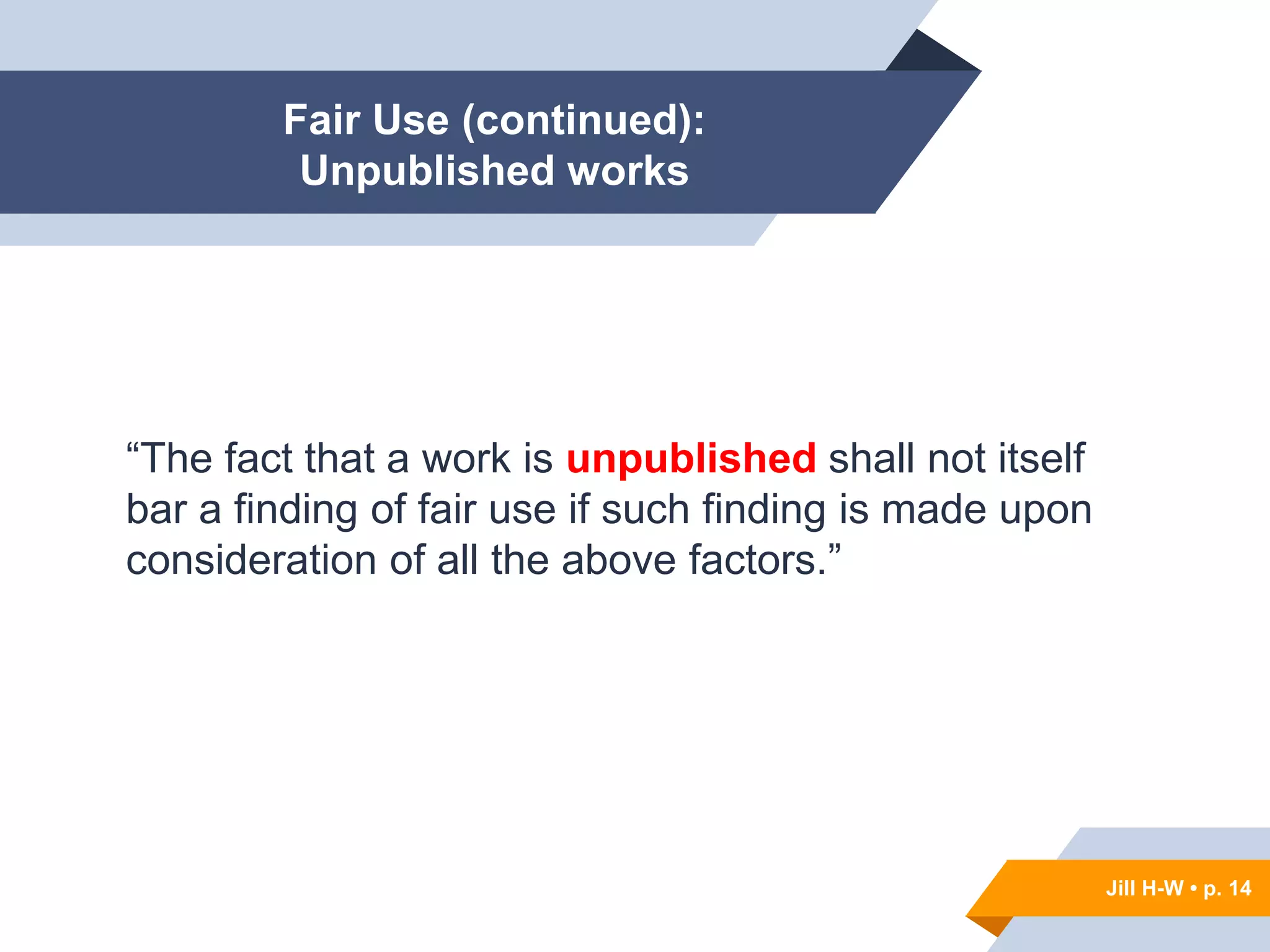 Jill H-W • p. 14
Fair Use (continued):
Unpublished works
“The fact that a work is unpublished shall not itself
bar a finding of fair use if such finding is made upon
consideration of all the above factors.”
Jill H-W • p. 14
 