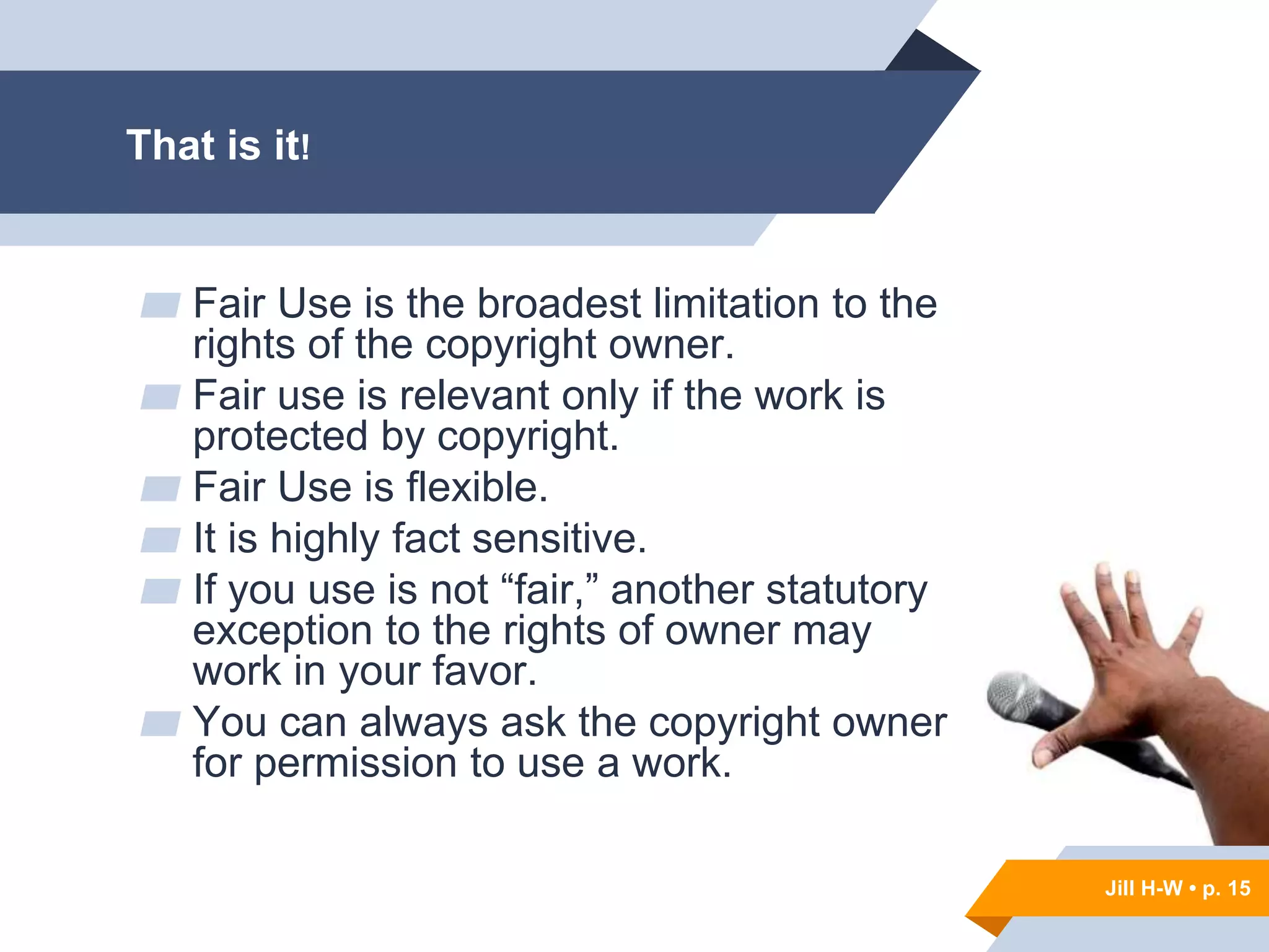 Jill H-W • p. 15
Jill H-W • p. 15
▰ Fair Use is the broadest limitation to the
rights of the copyright owner.
▰ Fair use is relevant only if the work is
protected by copyright.
▰ Fair Use is flexible.
▰ It is highly fact sensitive.
▰ If you use is not “fair,” another statutory
exception to the rights of owner may
work in your favor.
▰ You can always ask the copyright owner
for permission to use a work.
That is it!
 
