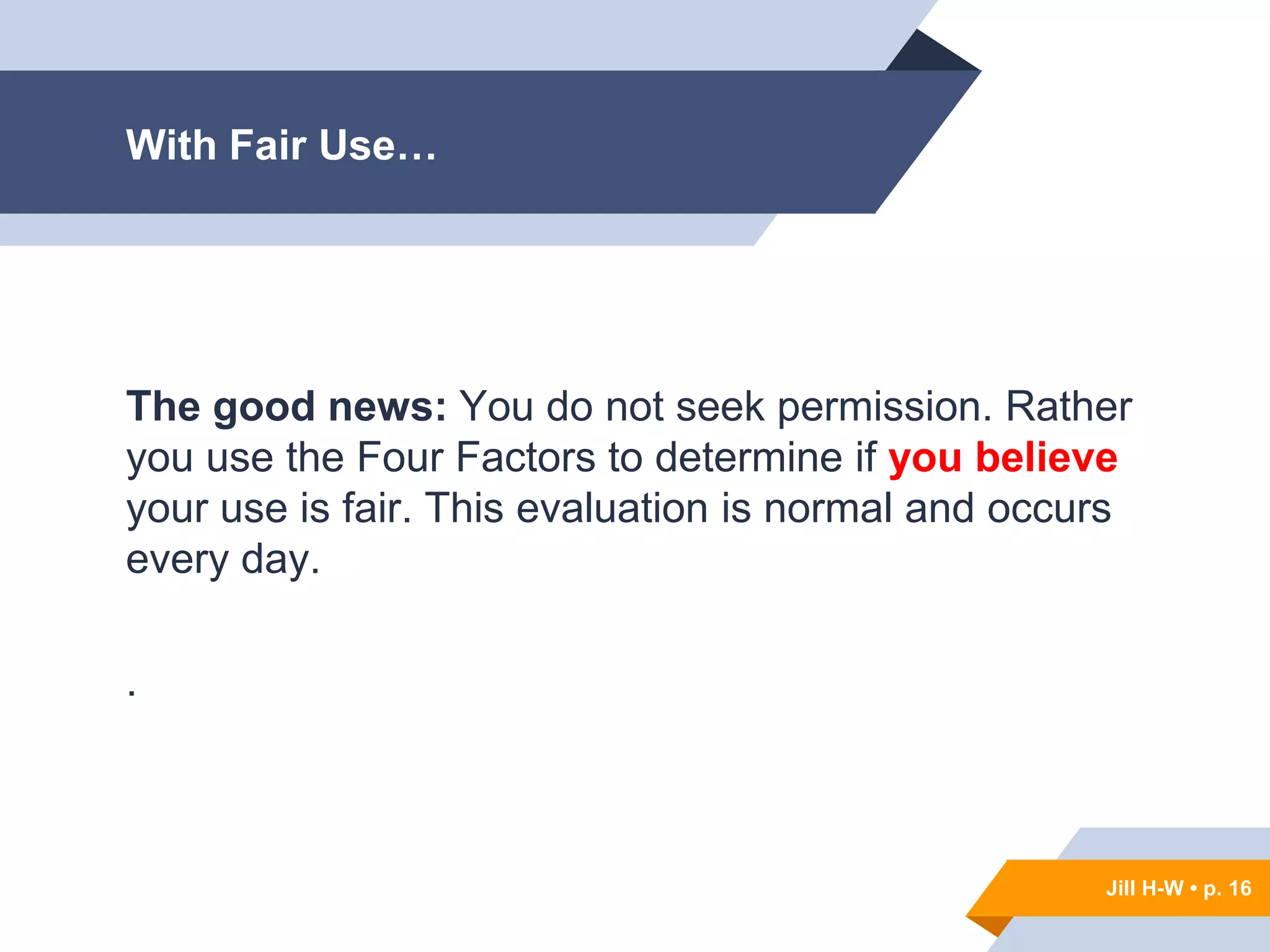 Jill H-W • p. 16
With Fair Use…
The good news: You do not seek permission. Rather
you use the Four Factors to determine if you believe
your use is fair. This evaluation is normal and occurs
every day.
.
Jill H-W • p. 16
 