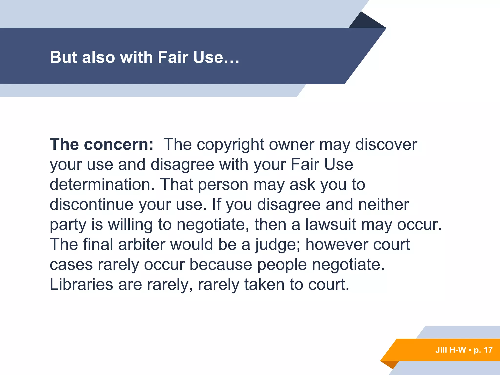 Jill H-W • p. 17
But also with Fair Use…
The concern: The copyright owner may discover
your use and disagree with your Fair Use
determination. That person may ask you to
discontinue your use. If you disagree and neither
party is willing to negotiate, then a lawsuit may occur.
The final arbiter would be a judge; however court
cases rarely occur because people negotiate.
Libraries are rarely, rarely taken to court.
Jill H-W • p. 17
 