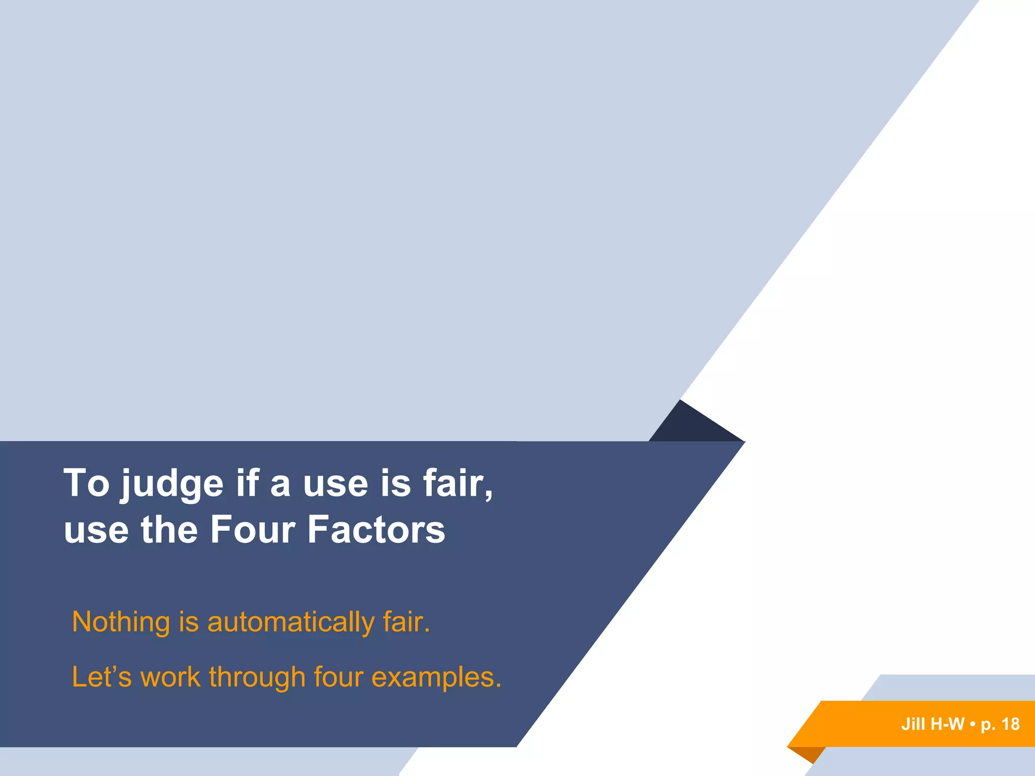 Jill H-W • p. 18
To judge if a use is fair,
use the Four Factors
Nothing is automatically fair.
Let’s work through four examples.
Jill H-W • p. 18
 