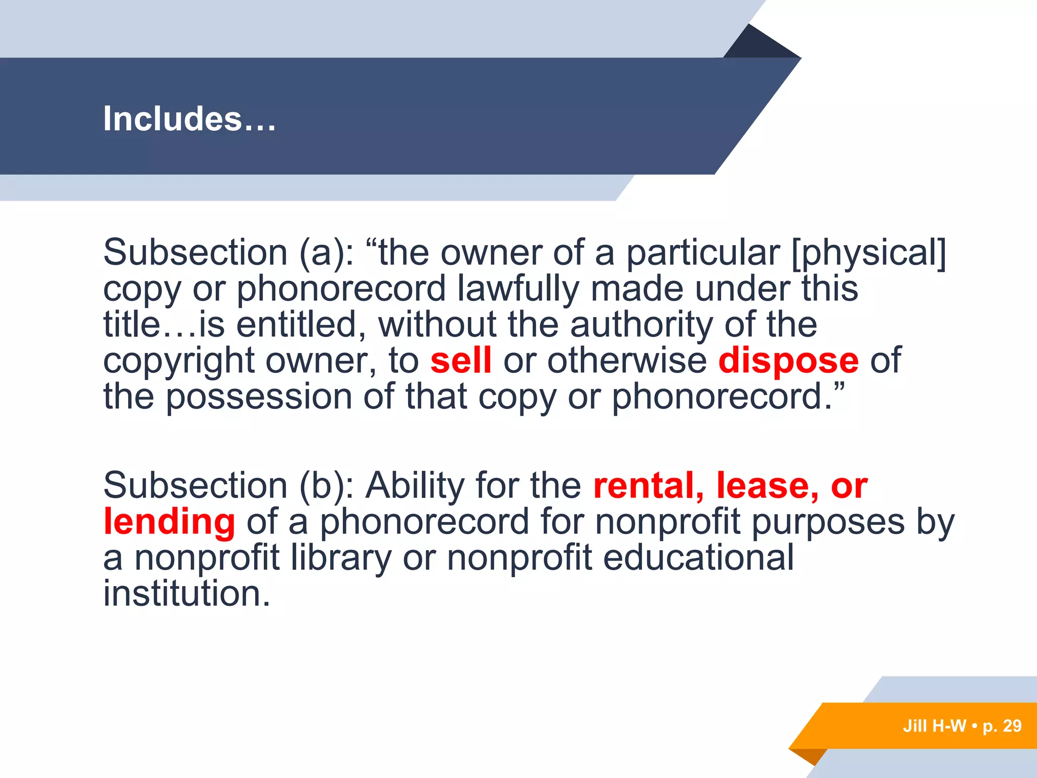 Jill H-W • p. 29
Includes…
Subsection (a): “the owner of a particular [physical]
copy or phonorecord lawfully made under this
title…is entitled, without the authority of the
copyright owner, to sell or otherwise dispose of
the possession of that copy or phonorecord.”
Subsection (b): Ability for the rental, lease, or
lending of a phonorecord for nonprofit purposes by
a nonprofit library or nonprofit educational
institution.
Jill H-W • p. 29
 