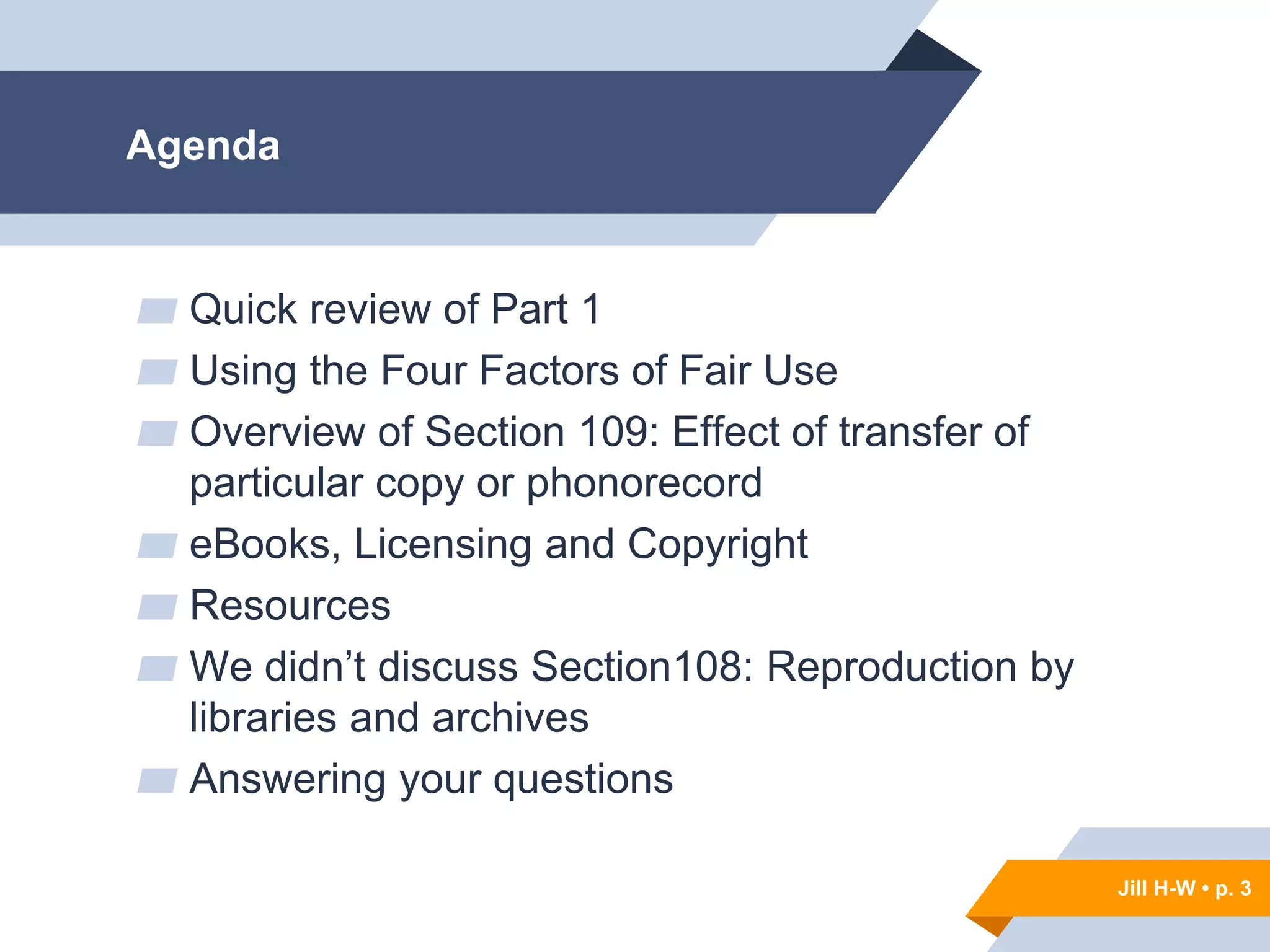 Jill H-W • p. 3
Agenda
▰ Quick review of Part 1
▰ Using the Four Factors of Fair Use
▰ Overview of Section 109: Effect of transfer of
particular copy or phonorecord
▰ eBooks, Licensing and Copyright
▰ Resources
▰ We didn’t discuss Section108: Reproduction by
libraries and archives
▰ Answering your questions
Jill H-W • p. 3
 
