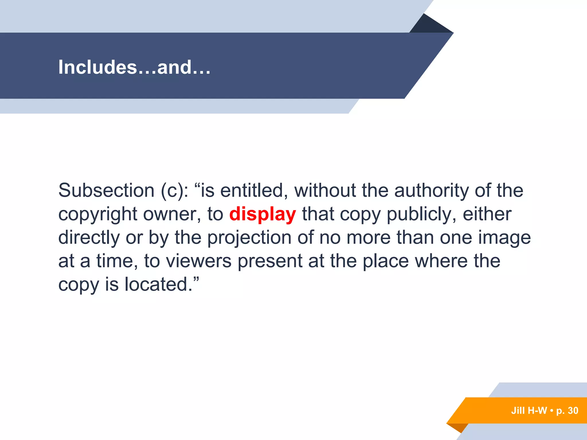 Jill H-W • p. 30
Includes…and…
Subsection (c): “is entitled, without the authority of the
copyright owner, to display that copy publicly, either
directly or by the projection of no more than one image
at a time, to viewers present at the place where the
copy is located.”
Jill H-W • p. 30
 