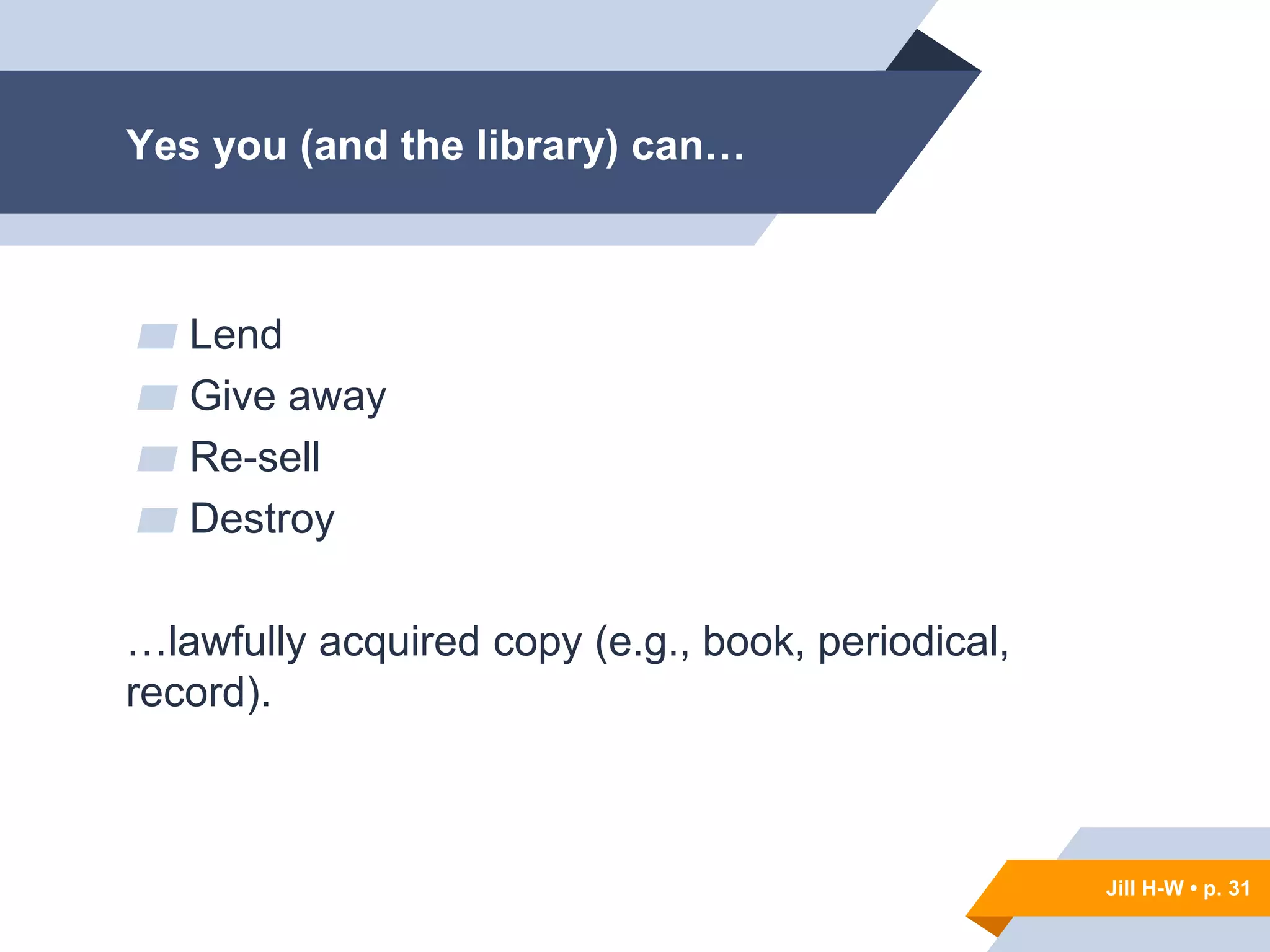 Jill H-W • p. 31
Yes you (and the library) can…
▰ Lend
▰ Give away
▰ Re-sell
▰ Destroy
…lawfully acquired copy (e.g., book, periodical,
record).
Jill H-W • p. 31
 
