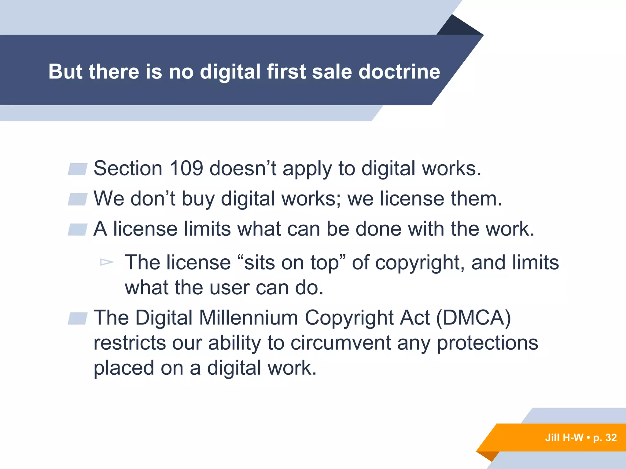 Jill H-W • p. 32
But there is no digital first sale doctrine
▰ Section 109 doesn’t apply to digital works.
▰ We don’t buy digital works; we license them.
▰ A license limits what can be done with the work.
▻ The license “sits on top” of copyright, and limits
what the user can do.
▰ The Digital Millennium Copyright Act (DMCA)
restricts our ability to circumvent any protections
placed on a digital work.
Jill H-W • p. 32
 