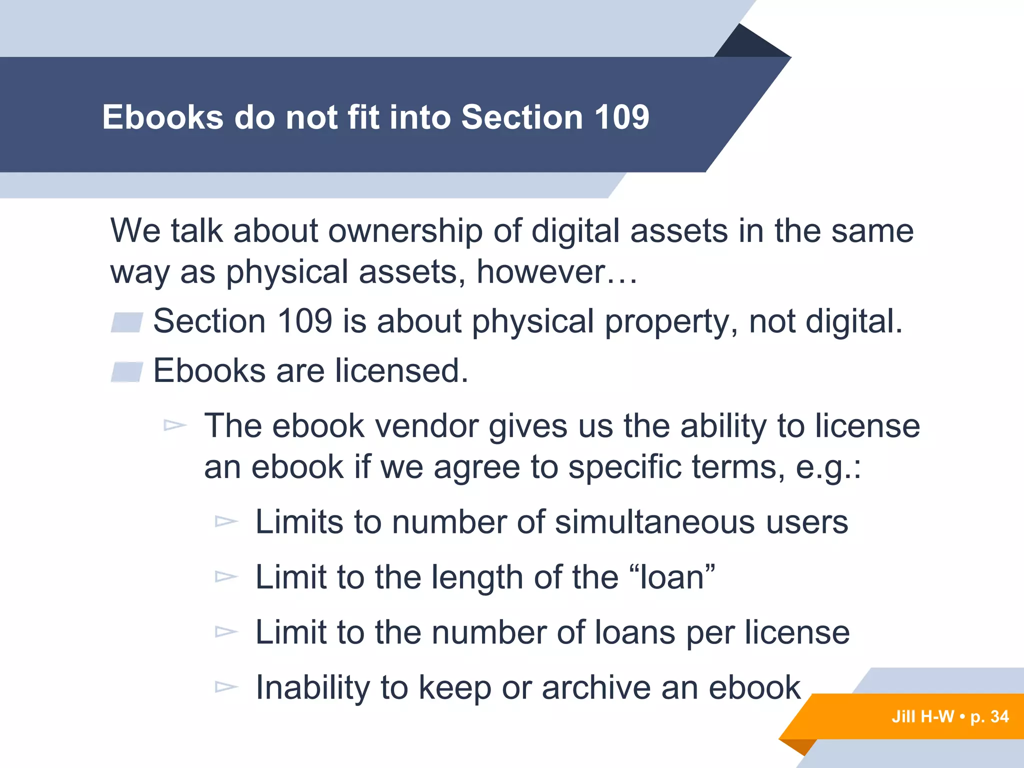 Jill H-W • p. 34
Ebooks do not fit into Section 109
We talk about ownership of digital assets in the same
way as physical assets, however…
▰ Section 109 is about physical property, not digital.
▰ Ebooks are licensed.
▻ The ebook vendor gives us the ability to license
an ebook if we agree to specific terms, e.g.:
▻ Limits to number of simultaneous users
▻ Limit to the length of the “loan”
▻ Limit to the number of loans per license
▻ Inability to keep or archive an ebook
Jill H-W • p. 34
 
