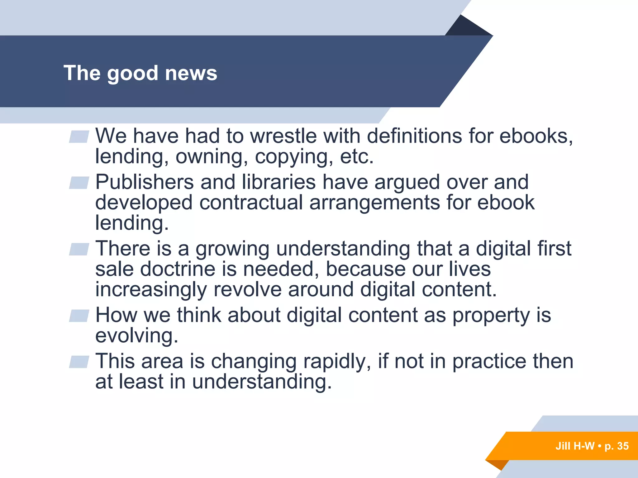 Jill H-W • p. 35
The good news
▰ We have had to wrestle with definitions for ebooks,
lending, owning, copying, etc.
▰ Publishers and libraries have argued over and
developed contractual arrangements for ebook
lending.
▰ There is a growing understanding that a digital first
sale doctrine is needed, because our lives
increasingly revolve around digital content.
▰ How we think about digital content as property is
evolving.
▰ This area is changing rapidly, if not in practice then
at least in understanding.
Jill H-W • p. 35
 