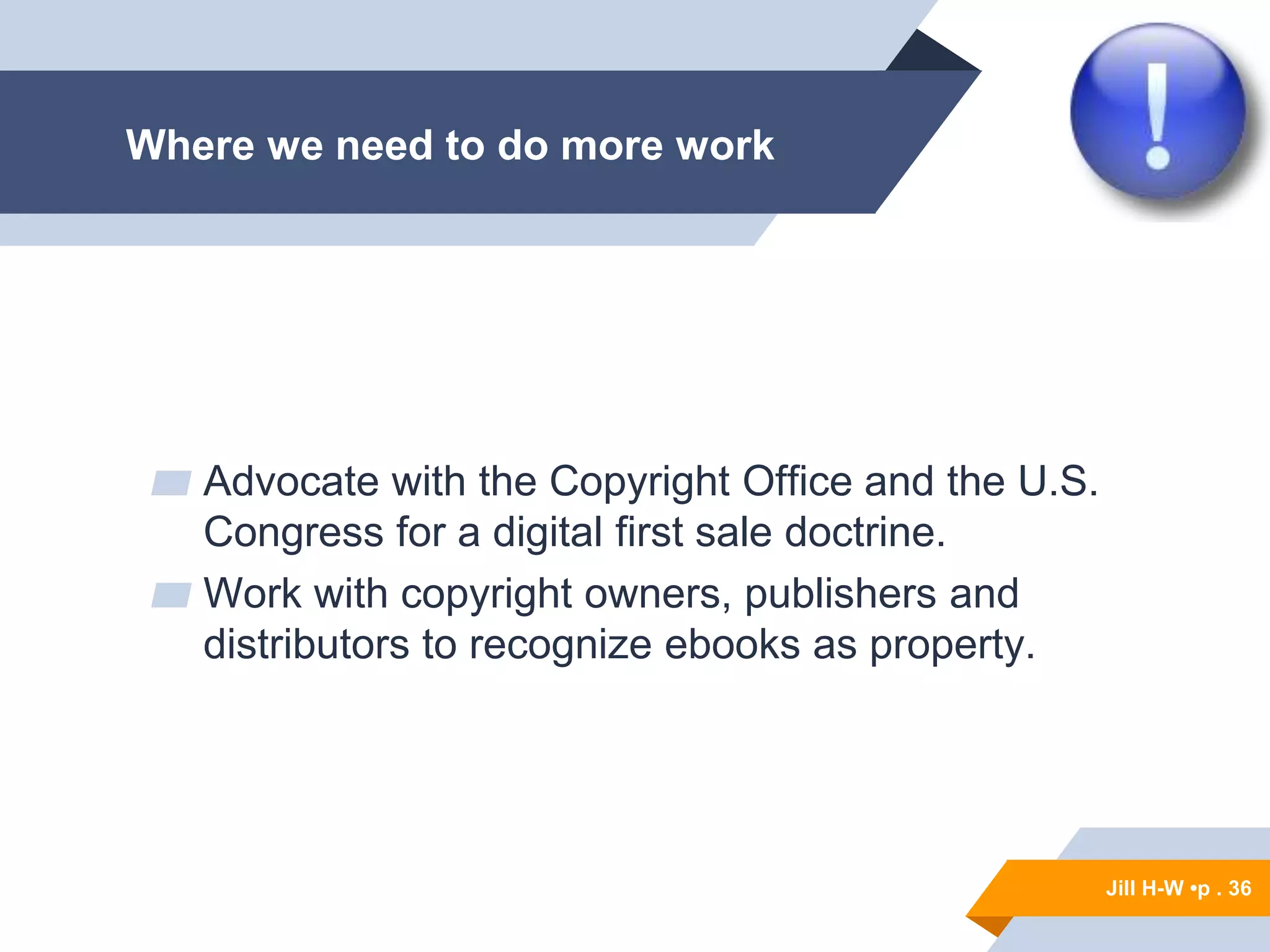 Jill H-W • p. 36
Jill H-W •p . 36
▰ Advocate with the Copyright Office and the U.S.
Congress for a digital first sale doctrine.
▰ Work with copyright owners, publishers and
distributors to recognize ebooks as property.
Where we need to do more work
 
